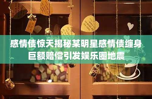感情债惊天揭秘某明星感情债缠身巨额赔偿引发娱乐圈地震