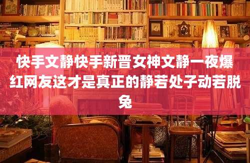 快手文静快手新晋女神文静一夜爆红网友这才是真正的静若处子动若脱兔