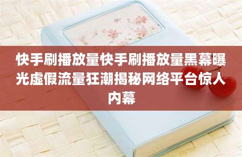 快手刷播放量快手刷播放量黑幕曝光虚假流量狂潮揭秘网络平台惊人内幕