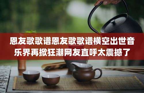 恩友歌歌谱恩友歌歌谱横空出世音乐界再掀狂潮网友直呼太震撼了