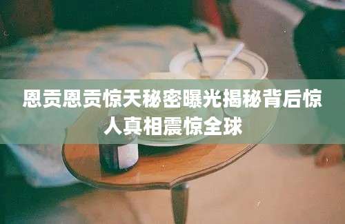 恩贡恩贡惊天秘密曝光揭秘背后惊人真相震惊全球