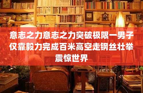 意志之力意志之力突破极限一男子仅靠毅力完成百米高空走钢丝壮举震惊世界