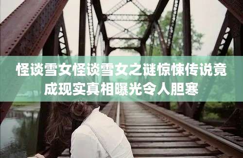 怪谈雪女怪谈雪女之谜惊悚传说竟成现实真相曝光令人胆寒