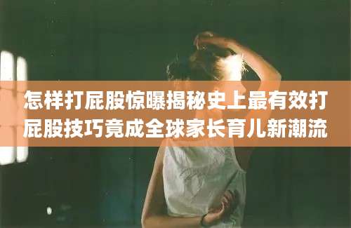 怎样打屁股惊曝揭秘史上最有效打屁股技巧竟成全球家长育儿新潮流