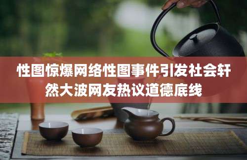 性图惊爆网络性图事件引发社会轩然大波网友热议道德底线