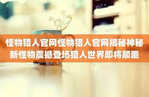 怪物猎人官网怪物猎人官网揭秘神秘新怪物震撼登场猎人世界即将颠覆