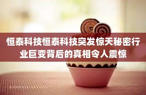 恒泰科技恒泰科技突发惊天秘密行业巨变背后的真相令人震惊