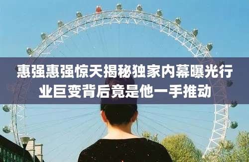 惠强惠强惊天揭秘独家内幕曝光行业巨变背后竟是他一手推动