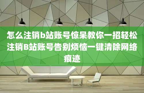 怎么注销b站账号惊呆教你一招轻松注销B站账号告别烦恼一键清除网络痕迹