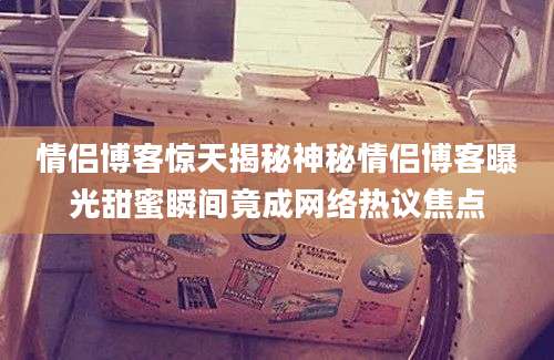 情侣博客惊天揭秘神秘情侣博客曝光甜蜜瞬间竟成网络热议焦点