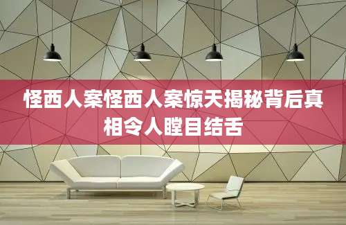 怪西人案怪西人案惊天揭秘背后真相令人瞠目结舌