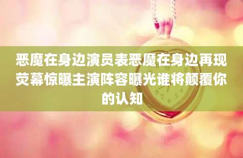 恶魔在身边演员表恶魔在身边再现荧幕惊曝主演阵容曝光谁将颠覆你的认知