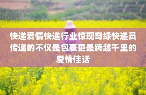 快递爱情快递行业惊现奇缘快递员传递的不仅是包裹更是跨越千里的爱情佳话