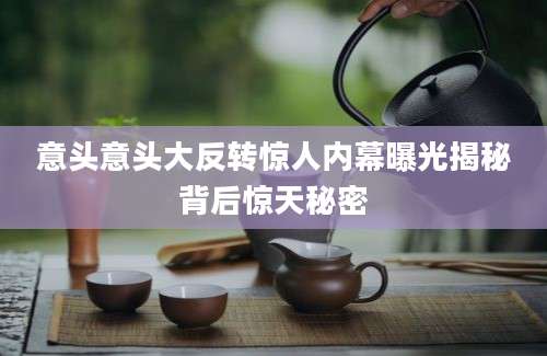意头意头大反转惊人内幕曝光揭秘背后惊天秘密