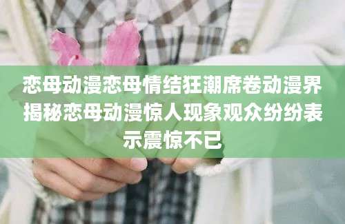 恋母动漫恋母情结狂潮席卷动漫界揭秘恋母动漫惊人现象观众纷纷表示震惊不已
