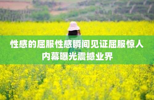 性感的屈服性感瞬间见证屈服惊人内幕曝光震撼业界