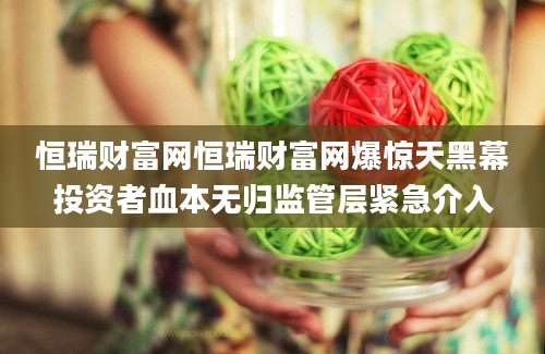 恒瑞财富网恒瑞财富网爆惊天黑幕投资者血本无归监管层紧急介入
