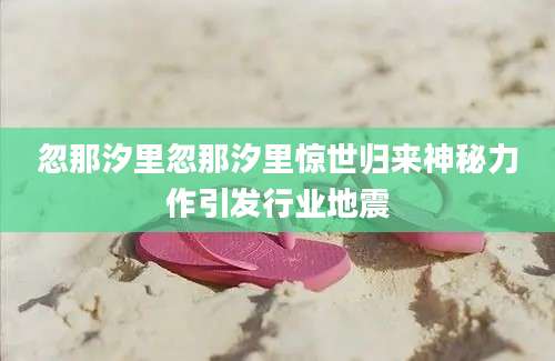 忽那汐里忽那汐里惊世归来神秘力作引发行业地震