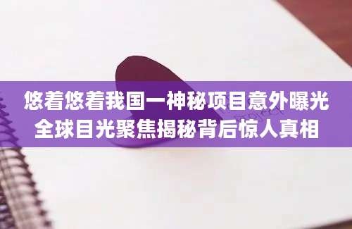 悠着悠着我国一神秘项目意外曝光全球目光聚焦揭秘背后惊人真相
