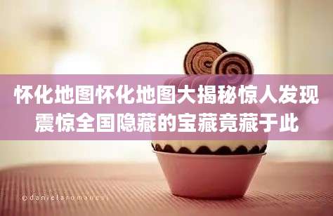 怀化地图怀化地图大揭秘惊人发现震惊全国隐藏的宝藏竟藏于此