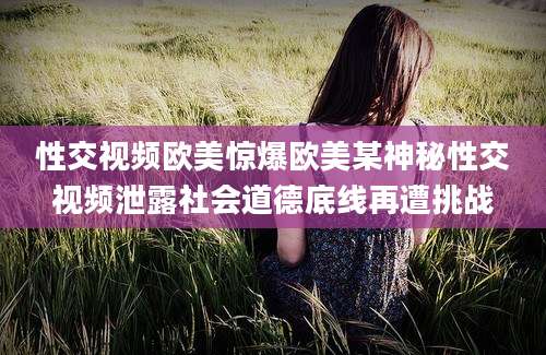 性交视频欧美惊爆欧美某神秘性交视频泄露社会道德底线再遭挑战
