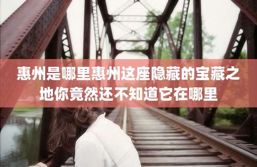 惠州是哪里惠州这座隐藏的宝藏之地你竟然还不知道它在哪里