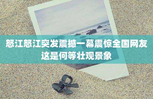 怒江怒江突发震撼一幕震惊全国网友这是何等壮观景象