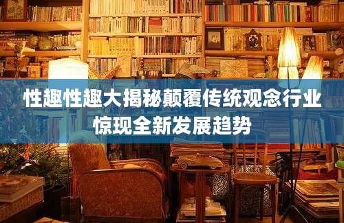 性趣性趣大揭秘颠覆传统观念行业惊现全新发展趋势