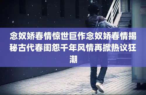 念奴娇春情惊世巨作念奴娇春情揭秘古代春闺怨千年风情再掀热议狂潮