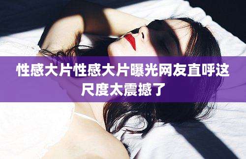 性感大片性感大片曝光网友直呼这尺度太震撼了