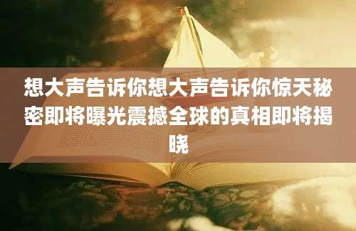 想大声告诉你想大声告诉你惊天秘密即将曝光震撼全球的真相即将揭晓