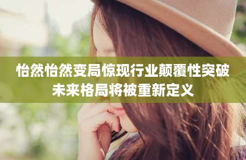 怡然怡然变局惊现行业颠覆性突破未来格局将被重新定义