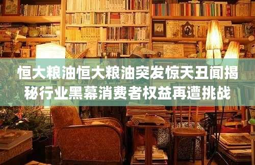 恒大粮油恒大粮油突发惊天丑闻揭秘行业黑幕消费者权益再遭挑战