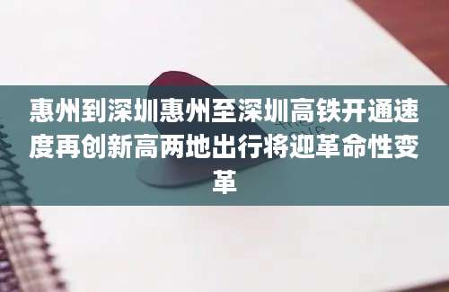 惠州到深圳惠州至深圳高铁开通速度再创新高两地出行将迎革命性变革