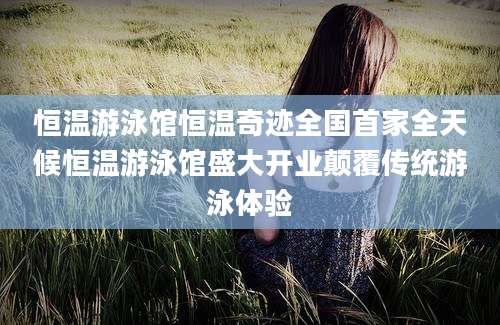 恒温游泳馆恒温奇迹全国首家全天候恒温游泳馆盛大开业颠覆传统游泳体验