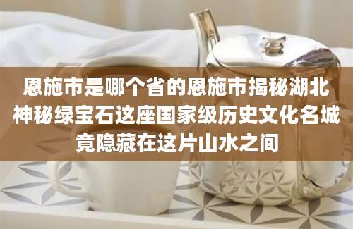 恩施市是哪个省的恩施市揭秘湖北神秘绿宝石这座国家级历史文化名城竟隐藏在这片山水之间