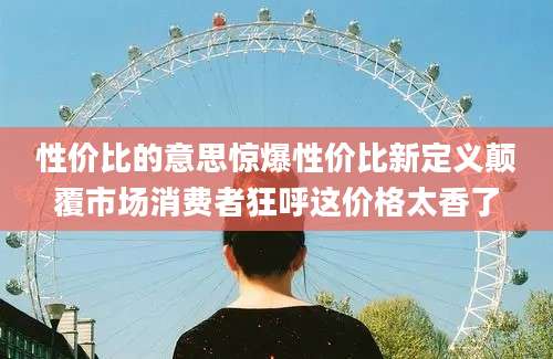 性价比的意思惊爆性价比新定义颠覆市场消费者狂呼这价格太香了