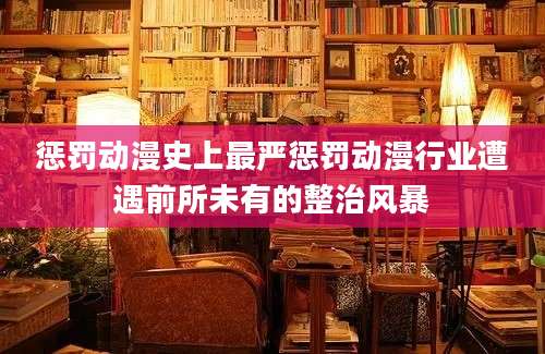 惩罚动漫史上最严惩罚动漫行业遭遇前所未有的整治风暴