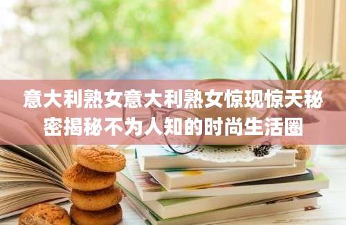 意大利熟女意大利熟女惊现惊天秘密揭秘不为人知的时尚生活圈