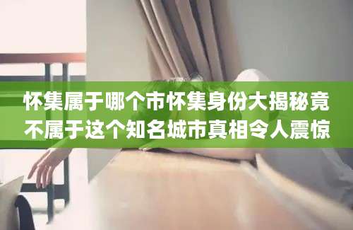 怀集属于哪个市怀集身份大揭秘竟不属于这个知名城市真相令人震惊