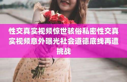 性交真实视频惊世骇俗私密性交真实视频意外曝光社会道德底线再遭挑战