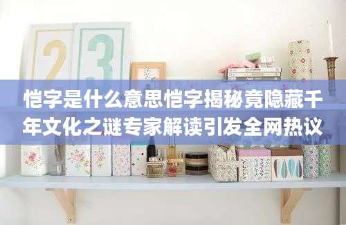 恺字是什么意思恺字揭秘竟隐藏千年文化之谜专家解读引发全网热议