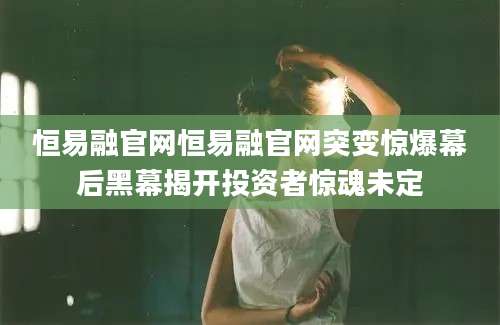 恒易融官网恒易融官网突变惊爆幕后黑幕揭开投资者惊魂未定