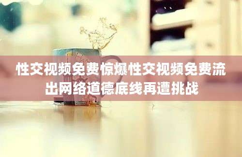 性交视频免费惊爆性交视频免费流出网络道德底线再遭挑战