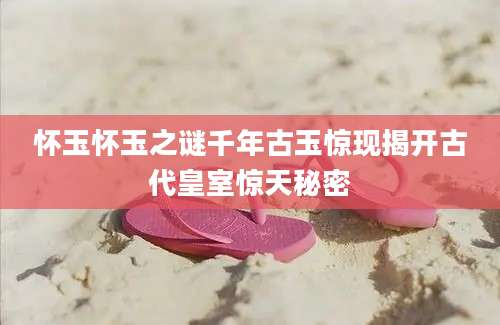 怀玉怀玉之谜千年古玉惊现揭开古代皇室惊天秘密
