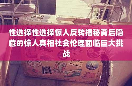 性选择性选择惊人反转揭秘背后隐藏的惊人真相社会伦理面临巨大挑战