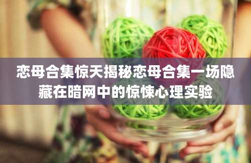 恋母合集惊天揭秘恋母合集一场隐藏在暗网中的惊悚心理实验