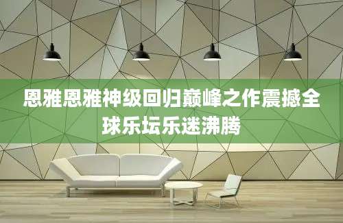 恩雅恩雅神级回归巅峰之作震撼全球乐坛乐迷沸腾