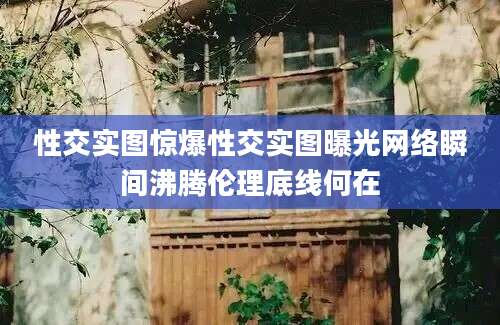 性交实图惊爆性交实图曝光网络瞬间沸腾伦理底线何在
