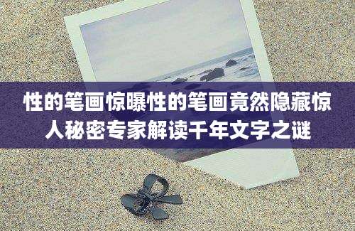 性的笔画惊曝性的笔画竟然隐藏惊人秘密专家解读千年文字之谜